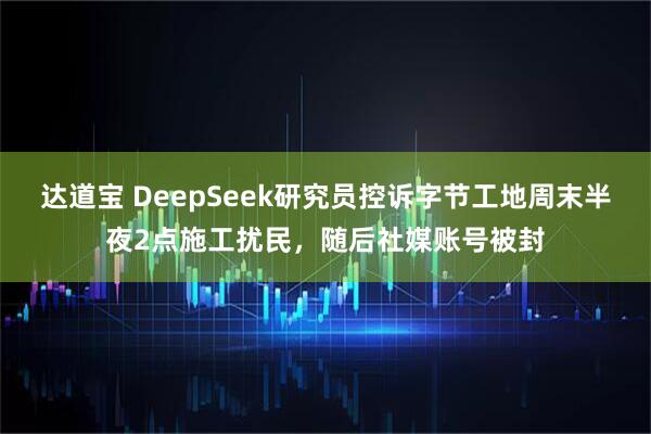 达道宝 DeepSeek研究员控诉字节工地周末半夜2点施工扰民，随后社媒账号被封