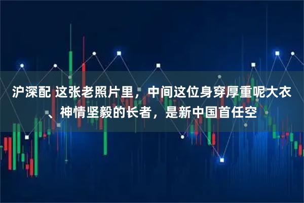 沪深配 这张老照片里，中间这位身穿厚重呢大衣、神情坚毅的长者，是新中国首任空