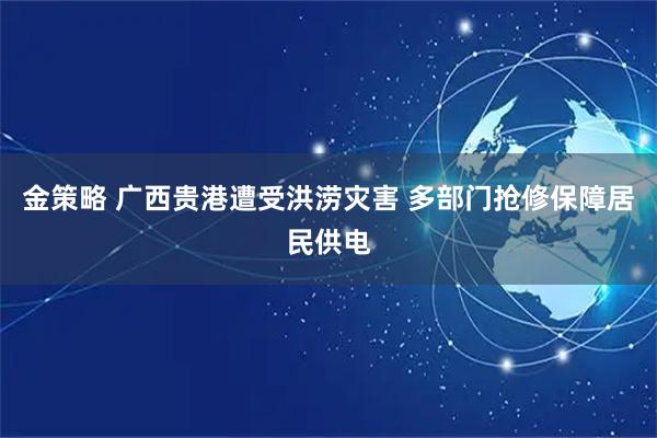 金策略 广西贵港遭受洪涝灾害 多部门抢修保障居民供电