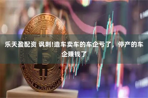 乐天盈配资 讽刺!造车卖车的车企亏了,停产的车企赚钱了