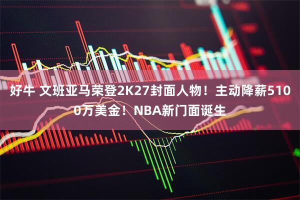 好牛 文班亚马荣登2K27封面人物！主动降薪5100万美金！NBA新门面诞生