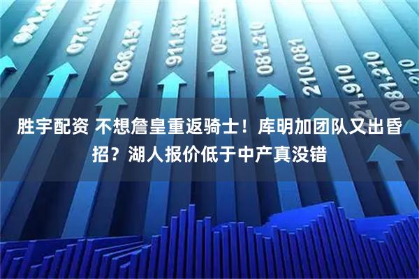 胜宇配资 不想詹皇重返骑士！库明加团队又出昏招？湖人报价低于中产真没错