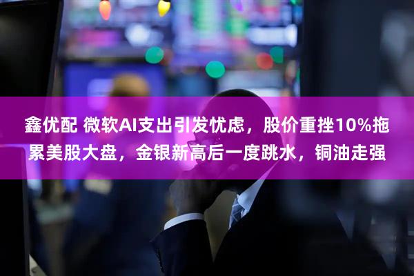 鑫优配 微软AI支出引发忧虑，股价重挫10%拖累美股大盘，金银新高后一度跳水，铜油走强