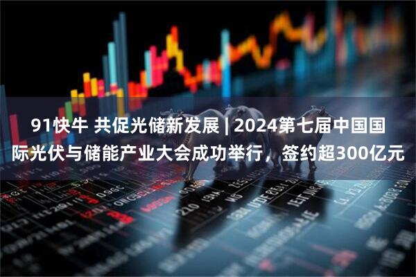 91快牛 共促光储新发展 | 2024第七届中国国际光伏与储能产业大会成功举行，签约超300亿元