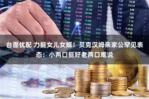 台面优配 力挺女儿女婿！贝克汉姆亲家公罕见表态：小两口挺好老两口难说