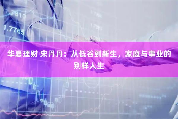 华夏理财 宋丹丹：从低谷到新生，家庭与事业的别样人生