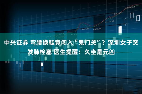 中兴证券 弯腰换鞋竟闯入“鬼门关”？深圳女子突发肺栓塞 医生提醒：久坐是元凶