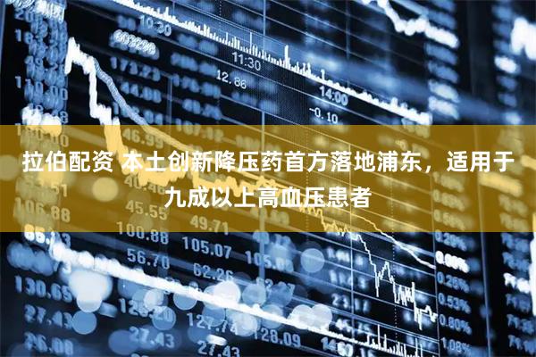 拉伯配资 本土创新降压药首方落地浦东，适用于九成以上高血压患者