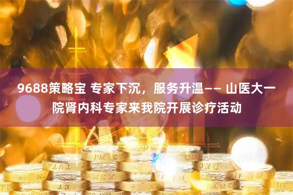 9688策略宝 专家下沉，服务升温—— 山医大一院肾内科专家来我院开展诊疗活动