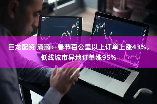 巨龙配资 滴滴：春节百公里以上订单上涨43%，低线城市异地订单涨95%