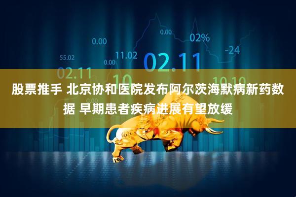 股票推手 北京协和医院发布阿尔茨海默病新药数据 早期患者疾病进展有望放缓