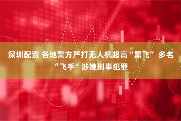深圳配资 各地警方严打无人机超高“黑飞” 多名“飞手”涉嫌刑事犯罪