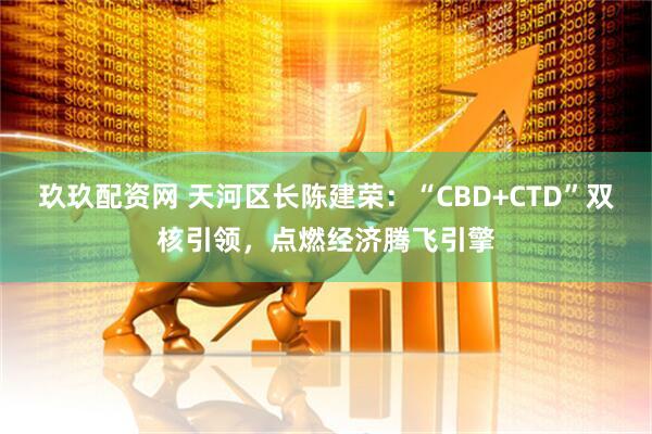 玖玖配资网 天河区长陈建荣：“CBD+CTD”双核引领，点燃经济腾飞引擎