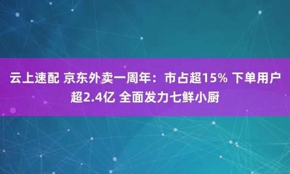 云上速配 京东外卖一周年：市占超15% 下单用户超2.4亿 全面发力七鲜小厨