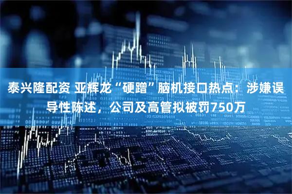 泰兴隆配资 亚辉龙“硬蹭”脑机接口热点：涉嫌误导性陈述，公司及高管拟被罚750万