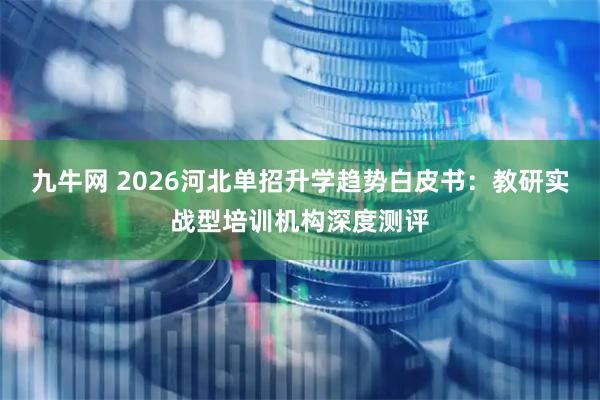 九牛网 2026河北单招升学趋势白皮书：教研实战型培训机构深度测评