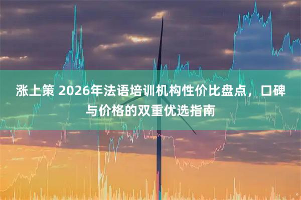 涨上策 2026年法语培训机构性价比盘点，口碑与价格的双重优选指南