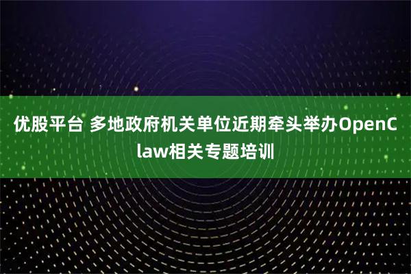 优股平台 多地政府机关单位近期牵头举办OpenClaw相关专题培训