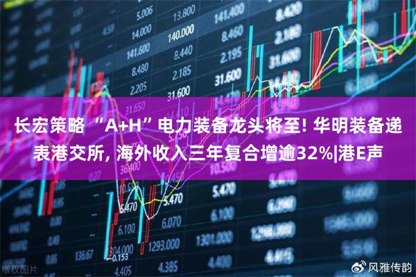 长宏策略 “A+H”电力装备龙头将至! 华明装备递表港交所, 海外收入三年复合增逾32%|港E声