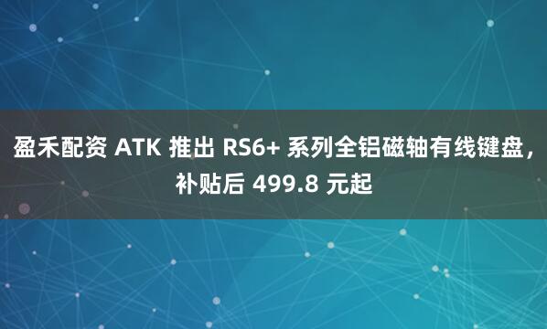 盈禾配资 ATK 推出 RS6+ 系列全铝磁轴有线键盘，补贴后 499.8 元起