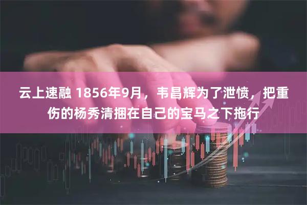 云上速融 1856年9月，韦昌辉为了泄愤，把重伤的杨秀清捆在自己的宝马之下拖行