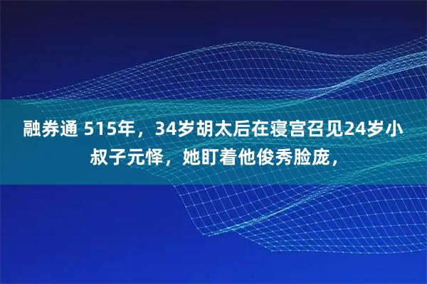融券通 515年，34岁胡太后在寝宫召见24岁小叔子元怿，她盯着他俊秀脸庞，