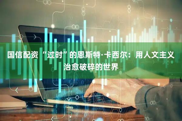 国信配资 “过时”的恩斯特·卡西尔：用人文主义治愈破碎的世界