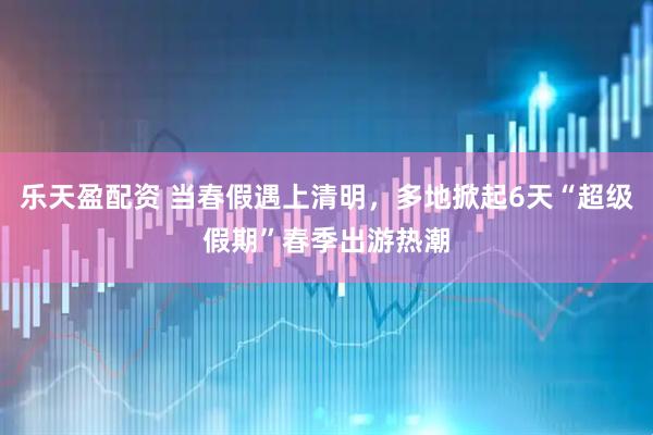 乐天盈配资 当春假遇上清明，多地掀起6天“超级假期”春季出游热潮