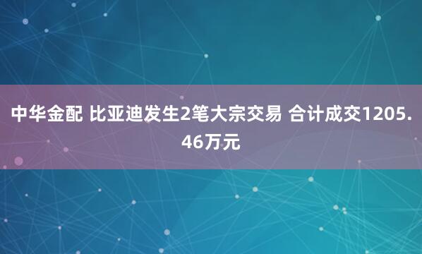 中华金配 比亚迪发生2笔大宗交易 合计成交1205.46万元