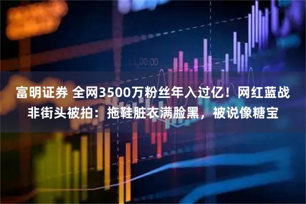 富明证券 全网3500万粉丝年入过亿！网红蓝战非街头被拍：拖鞋脏衣满脸黑，被说像糖宝