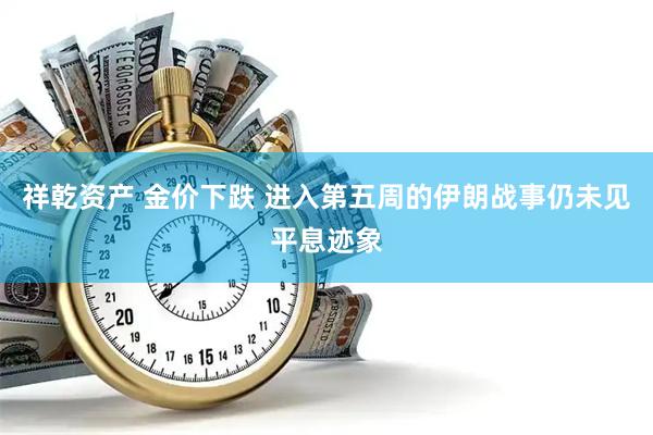 祥乾资产 金价下跌 进入第五周的伊朗战事仍未见平息迹象