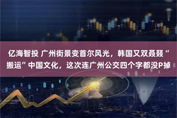 亿海智投 广州街景变首尔风光，韩国又双叒叕“搬运”中国文化，这次连广州公交四个字都没P掉