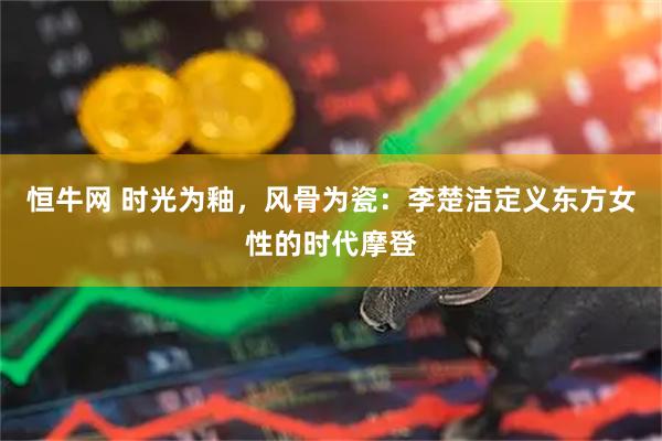 恒牛网 时光为釉，风骨为瓷：李楚洁定义东方女性的时代摩登