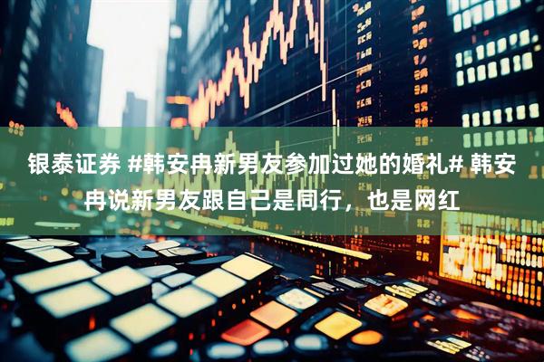 银泰证券 #韩安冉新男友参加过她的婚礼# 韩安冉说新男友跟自己是同行，也是网红