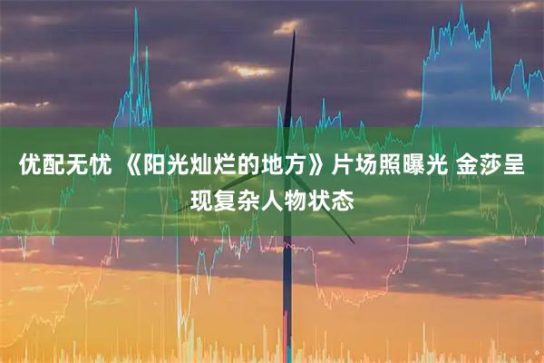 优配无忧 《阳光灿烂的地方》片场照曝光 金莎呈现复杂人物状态