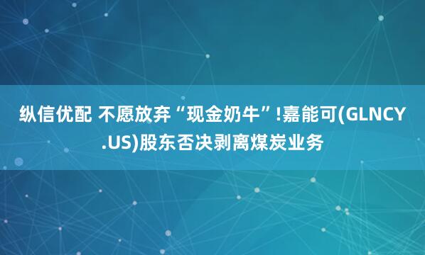 纵信优配 不愿放弃“现金奶牛”!嘉能可(GLNCY.US)股东否决剥离煤炭业务