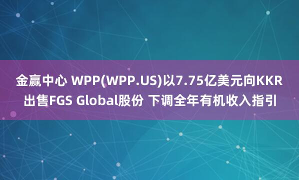 金赢中心 WPP(WPP.US)以7.75亿美元向KKR出售FGS Global股份 下调全年有机收入指引