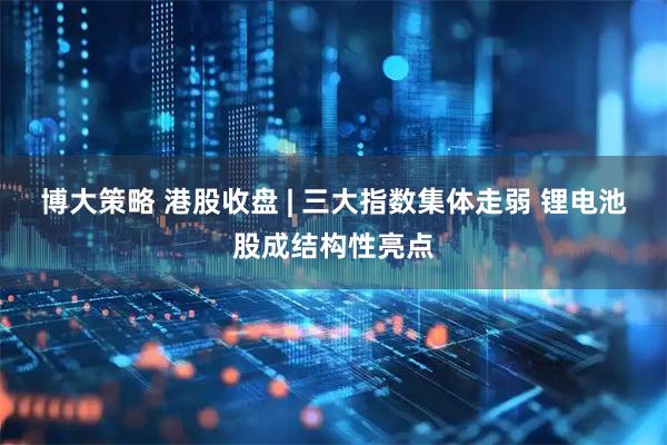 博大策略 港股收盘 | 三大指数集体走弱 锂电池股成结构性亮点