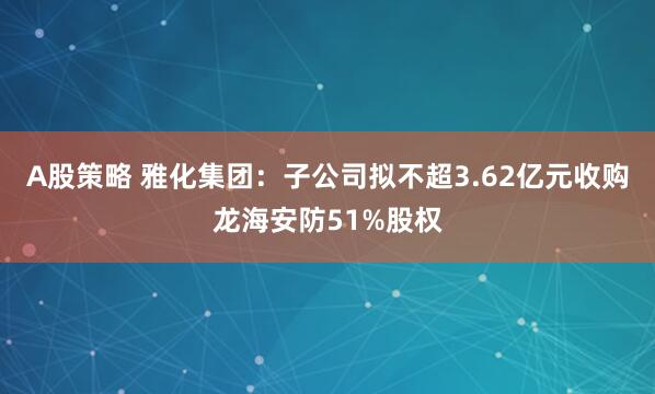 A股策略 雅化集团：子公司拟不超3.62亿元收购龙海安防51%股权