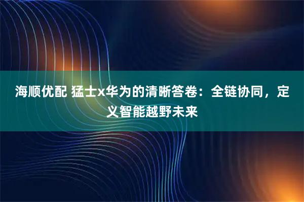 海顺优配 猛士x华为的清晰答卷：全链协同，定义智能越野未来