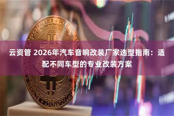 云资管 2026年汽车音响改装厂家选型指南：适配不同车型的专业改装方案