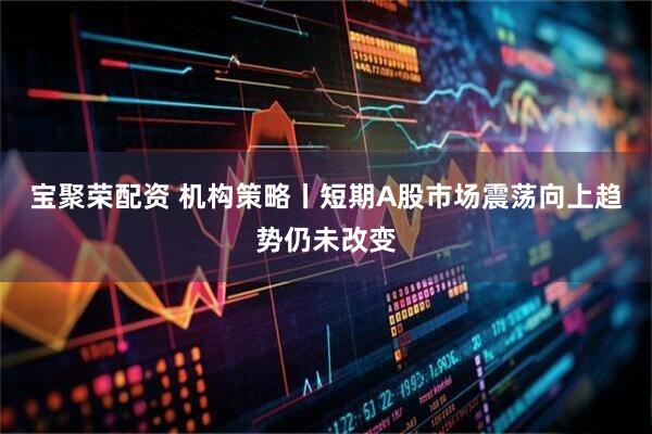 宝聚荣配资 机构策略丨短期A股市场震荡向上趋势仍未改变