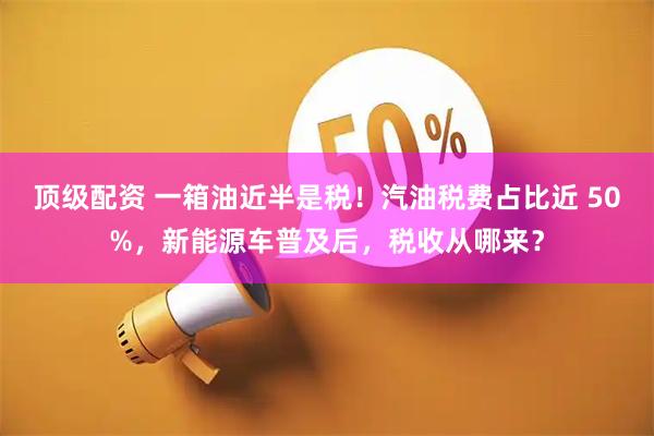 顶级配资 一箱油近半是税！汽油税费占比近 50%，新能源车普及后，税收从哪来？