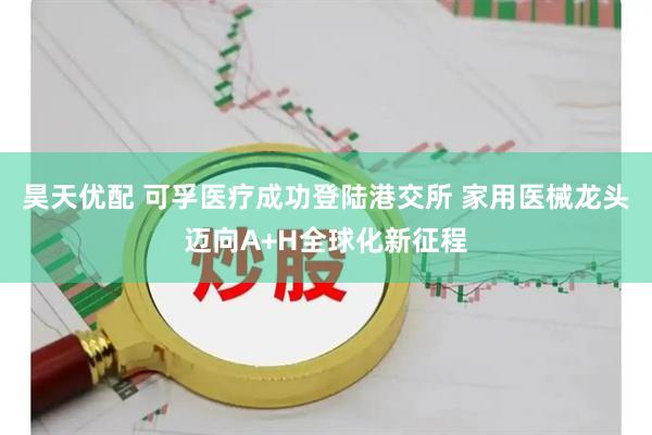 昊天优配 可孚医疗成功登陆港交所 家用医械龙头迈向A+H全球化新征程