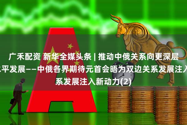广禾配资 新华全媒头条 | 推动中俄关系向更深层次、更高水平发展——中俄各界期待元首会晤为双边关系发展注入新动力(2)
