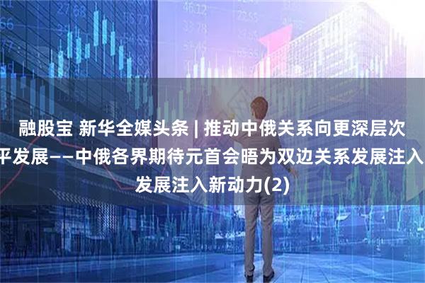 融股宝 新华全媒头条 | 推动中俄关系向更深层次、更高水平发展——中俄各界期待元首会晤为双边关系发展注入新动力(2)