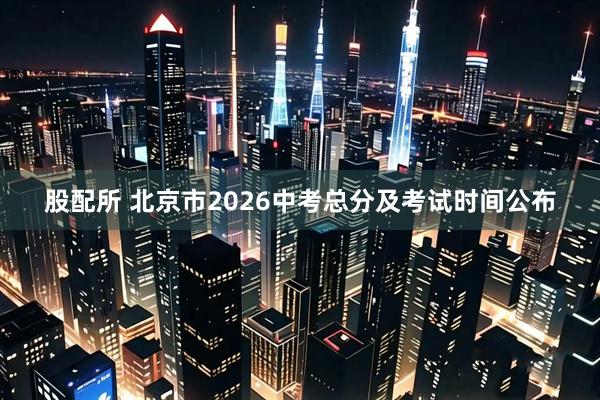 股配所 北京市2026中考总分及考试时间公布
