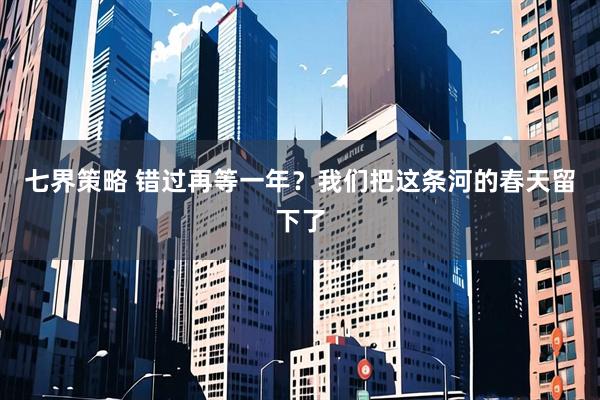 七界策略 错过再等一年？我们把这条河的春天留下了