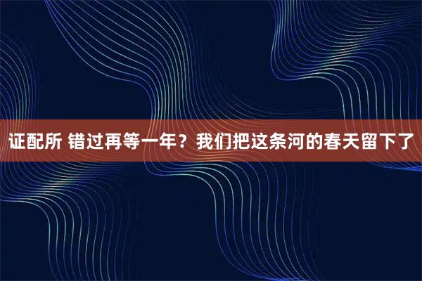 证配所 错过再等一年？我们把这条河的春天留下了