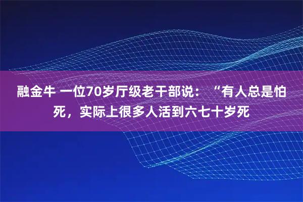 融金牛 一位70岁厅级老干部说： “有人总是怕死，实际上很多人活到六七十岁死